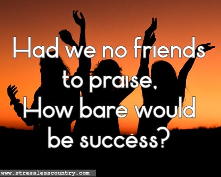 Had we no friends to praise, How bare would be success?