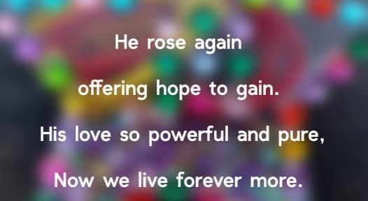 He rose again offering hope to gain. His love so powerful and pure, Now we live forever more.