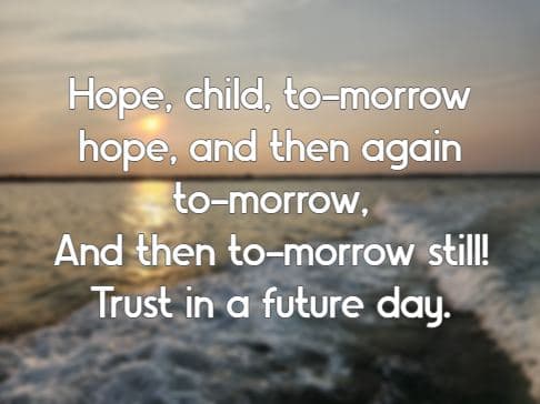 Hope, child, to-morrow hope, and then again to-morrow, And then to-morrow still! Trust in a future day.