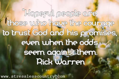 Hopeful people are those who have the courage to trust God and his promises, even when the odds seem against them. Rick Warren