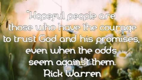 Hopeful people are those who have the courage to trust God and his promises, even when the odds seem against them. Rick Warren