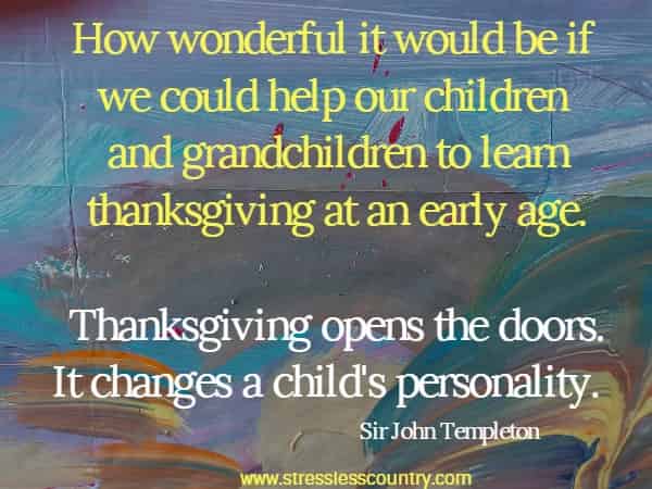 How wonderful it would be if we could help our children and grandchildren to learn thanksgiving at an early age. Thanksgiving opens the doors. It changes a child's personality.