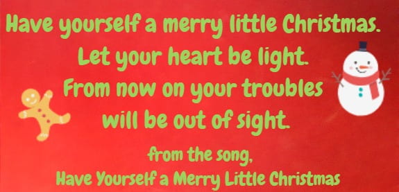 Have yourself a merry little Christmas. Let your heart be light. From now on your troubles will be out of sight.” from the song  Have Yourself a Merry Little Christmas