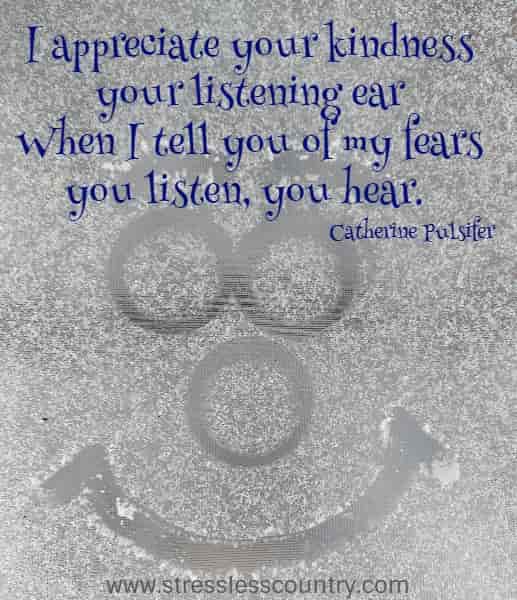 I appreciate your kindness your listening ear When I tell you of my fears you listen, you hear