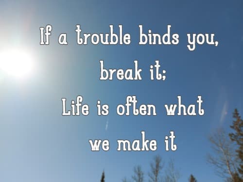 If a trouble binds you, break it; Life is often what we make it