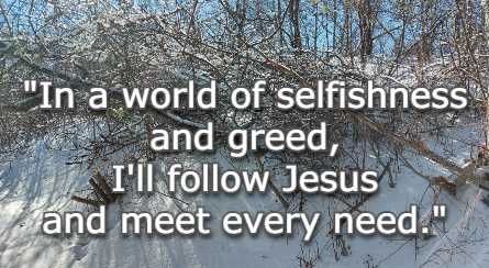 In a world of selfishness and greed, I'll follow Jesus and meet every need