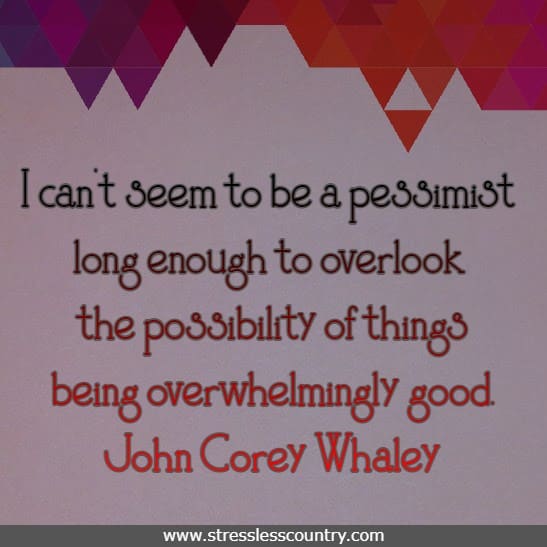 I can't seem to be a pessimist long enough to overlook the possibility of things being overwhelmingly good.