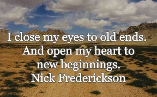 I close my eyes to old ends. And open my heart to new beginnings. Nick Frederickson