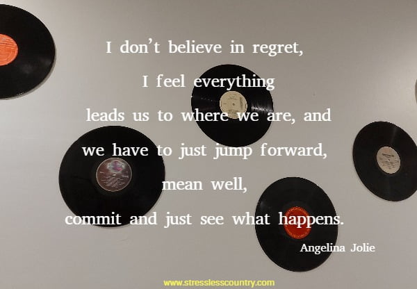 I don’t believe in regret, I feel everything leads us to where we are, and we have to just jump forward, mean well, commit and just see what happens.