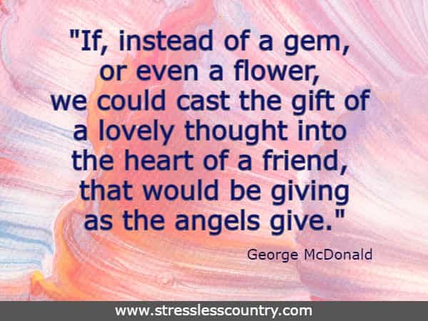 If, instead of a gem, or even a flower, we could cast the gift of a lovely thought into the heart of a friend, that would be giving as the angels give.