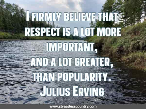 I firmly believe that respect is a lot more important, and a lot greater, than popularity