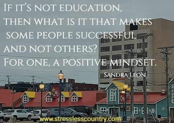 If it’s not education, then what is it that makes some people successful and not others? For one, a positive mindset.