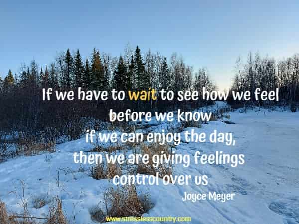 If we have to wait to see how we feel before we know if we can enjoy the day, then we are giving feelings control over us.