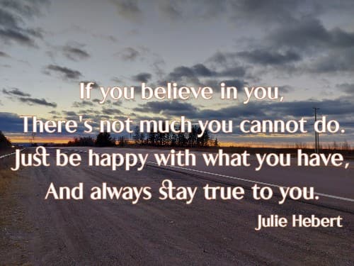 If you believe in you, There's not much you cannot do. Just be happy with what you have, And always stay true to you.