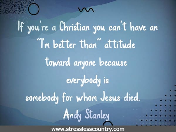 If you're a Christian you can't have an I'm better than attitude toward anyone because everybody is somebody for whom Jesus died.