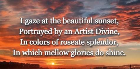 I gaze at the beautiful sunset, Portrayed by an Artist Divine, In colors of roseate splendor, In which mellow glories do shine