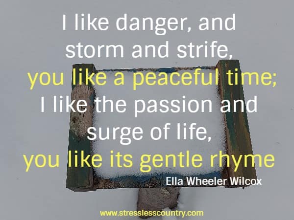 I like danger, and storm and strife, you like a peaceful time; I like the passion and surge of life, you like its gentle rhyme