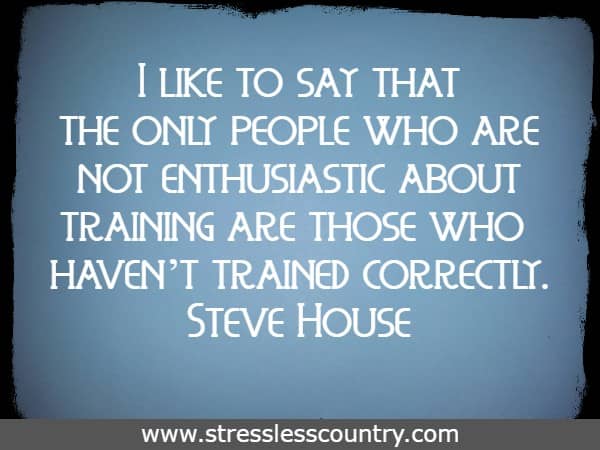 I like to say that the only people who are not enthusiastic about training are those who haven’t trained correctly.