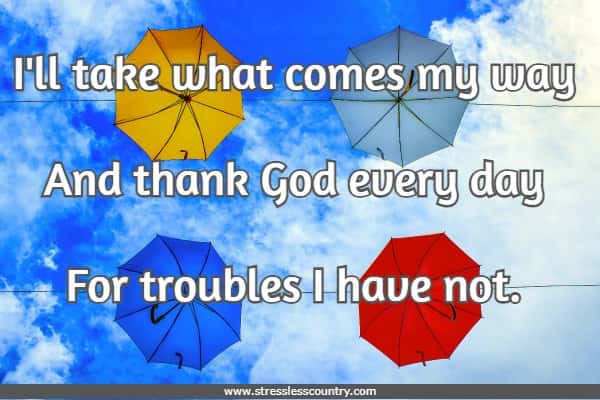 I'll take what comes my way And thank God every day For troubles I have not. 