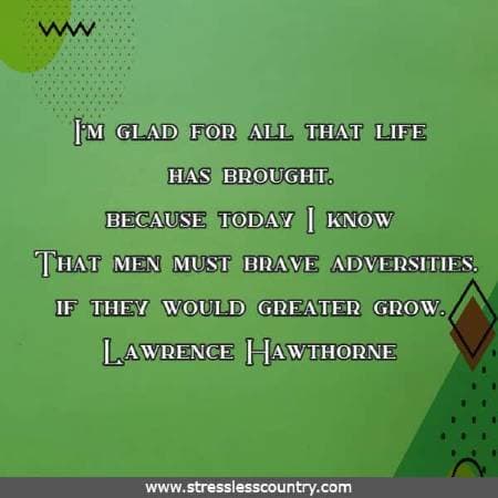 I'm glad for all that life has brought, because today I know That men must brave adversities, if they would greater grow