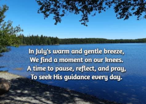 In July's warm and gentle breeze, We find a moment on our knees. A time to pause, reflect, and pray, To seek His guidance every day