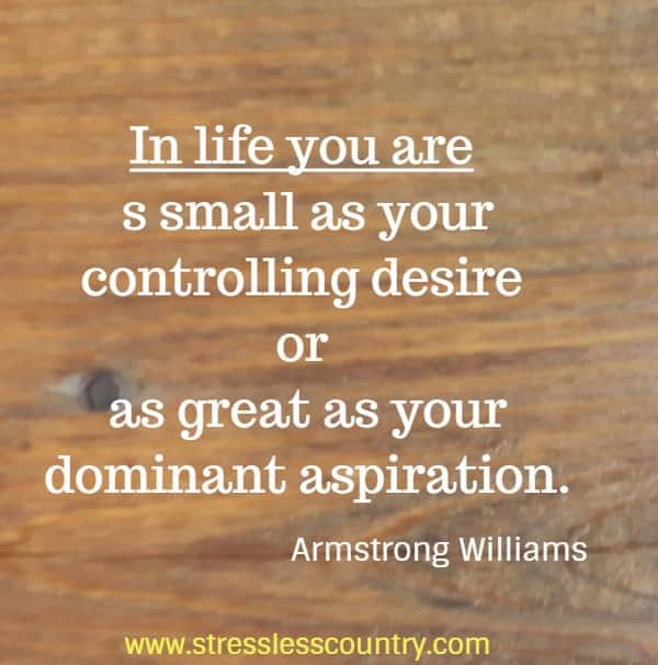 In life you are as small as your controlling desire or as great as your dominant aspiration.
