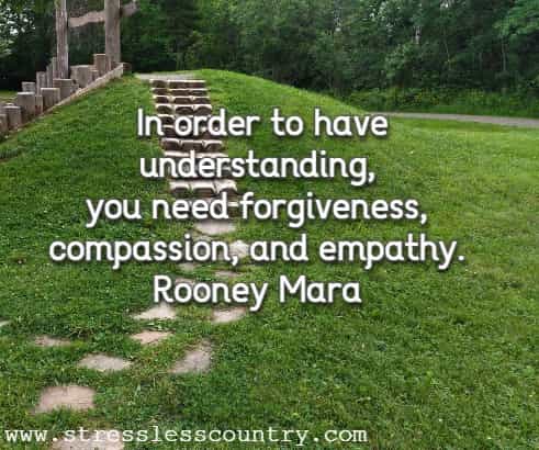 In order to have understanding, you need forgiveness, compassion, and empathy.