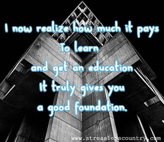 I know realize how much it pays to learn and get an education it truly gives you a good foundation