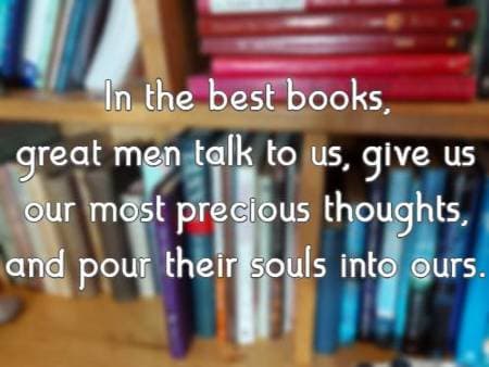 In the best books, great men talk to us, give us our most precious thoughts, and pour their souls into ours.