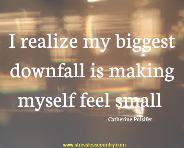 I realize my biggest downfall is making myself feel small