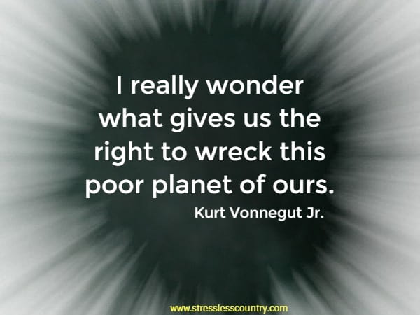 I really wonder what gives us the right to wreck this poor planet of ours.