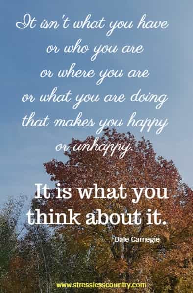 It isn't what you have or who you are or where you are or what you are doing that makes you happy or unhappy. It is what you think about it. Dale Carnegie