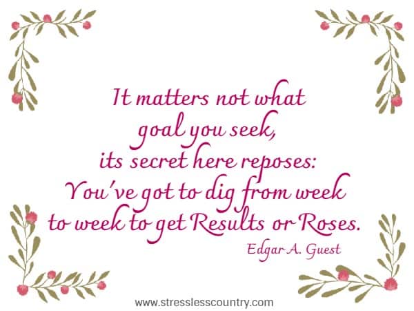It matters not what goal you seek, its secret here reposes: You've got to dig from week to week to get Results or Roses.