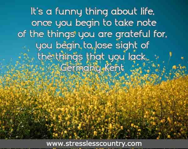 It's a funny thing about life, once you begin to take note of the things you are grateful for, you begin to lose sight of the things that you lack.