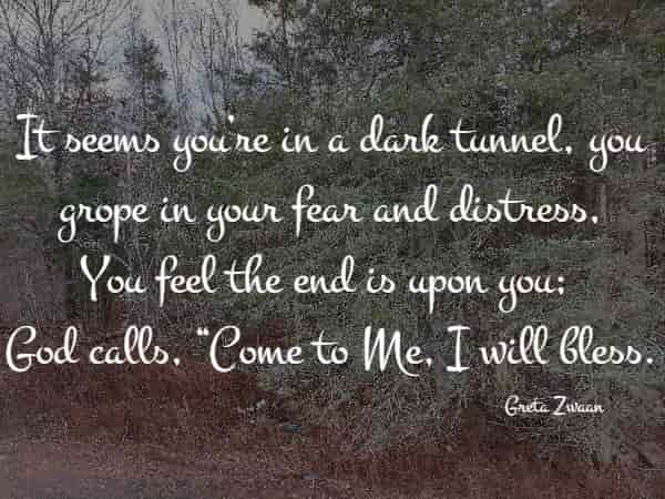 It seems you’re in a dark tunnel, you grope in your fear and distress, You feel the end is upon you; God calls, Come to Me, I will bless.