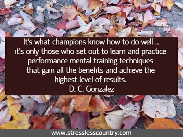 It’s what champions know how to do well ... it’s only those who set out to learn and practice performance mental training techniques that gain all the benefits and achieve the highest level of results.