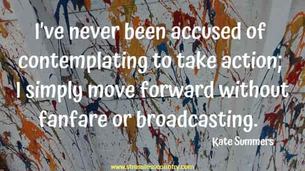I've never been accused of contemplating to take action; I simply move forward without fanfare or broadcasting.