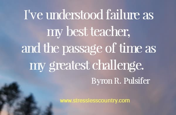 I've understood failure as my best teacher, and the passage of time as my greatest challenge.