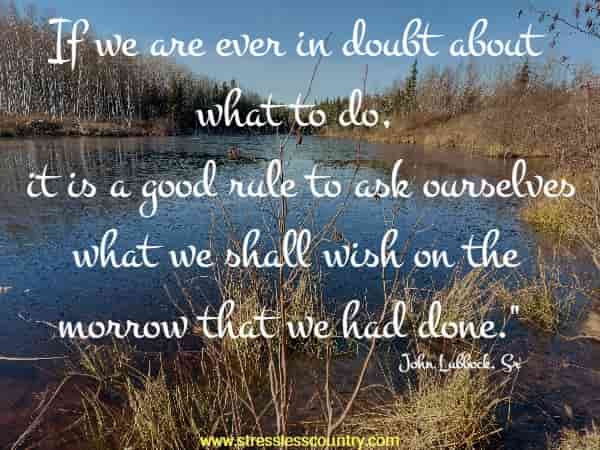 If we are ever in doubt about what to do, it is a good rule to ask ourselves what we shall wish on the morrow that we had done.