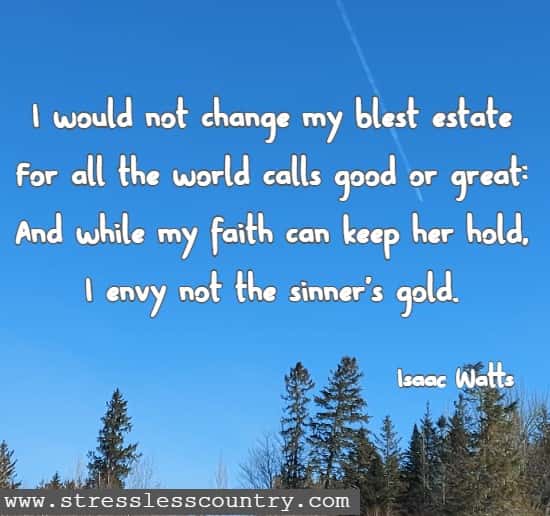 I would not change my blest estate For all the world calls good or great: And while my faith can keep her hold, I envy not the sinner's gold.