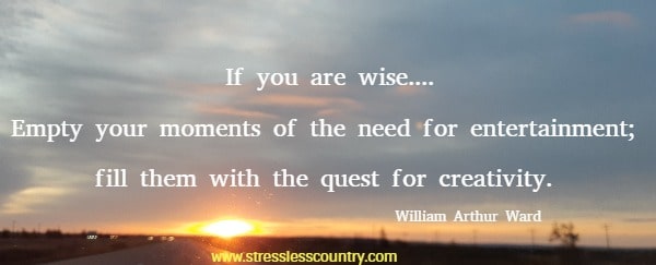 If you are wise....Empty your moments of the need for entertainment; fill them with the quest for creativity.