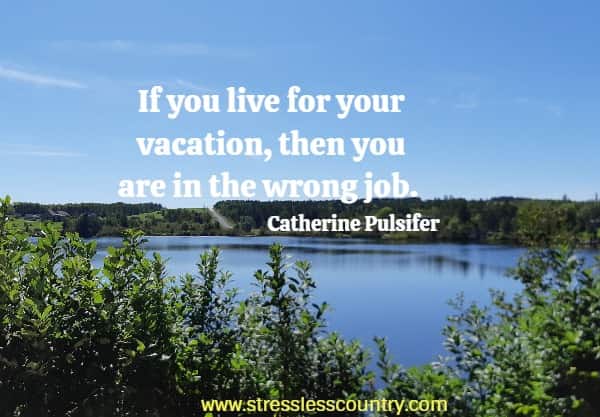  If you live for your vacation, then you are in the wrong job.