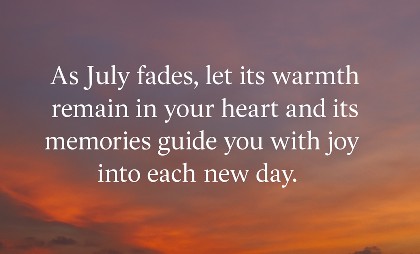 As July fades, let its warmth remain in your heart and its memories guide you with joy into each new day.