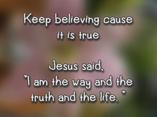 Keep believing cause it is true Jesus said, I am the way and the truth and the life.