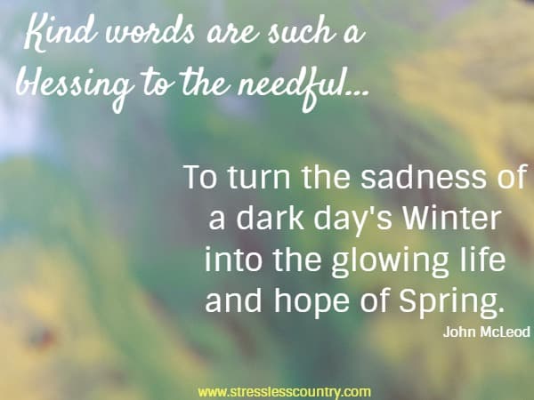 Kind words are such a blessing to the needful...To turn the sadness of a dark day's Winter into the glowing life and hope of Spring. John McLeod,