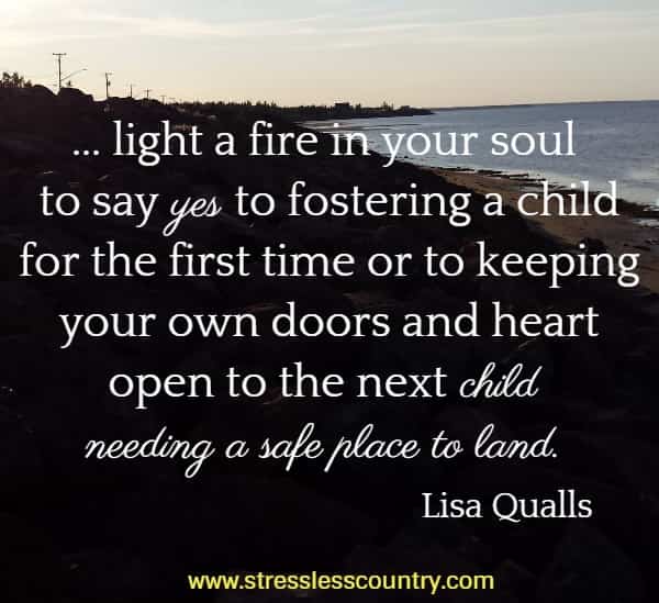 ... light a fire in your soul to say yes to fostering a child for the first time or to keeping your own doors and heart open to the next child needing a safe place to land.