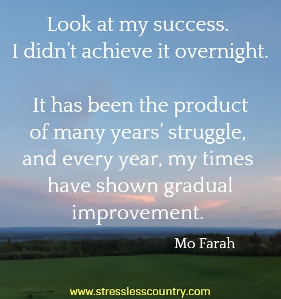 Look at my success. I didn’t achieve it overnight. It has been the product of many years’ struggle, and every year, my times have shown gradual improvement.