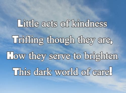 Little acts of kindness Trifling though they are, How they serve to brighten This dark world of care!