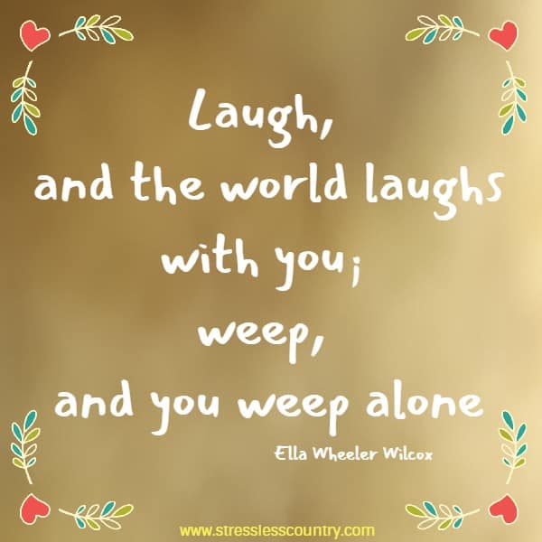 Laugh, and the world laughs with you; weep, and you weep alone, for sad old earth must borrow its mirth, but has trouble enough of its own.