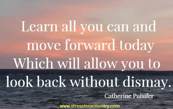 Learn all you can and move forward today Which will allow you to look back without dismay.